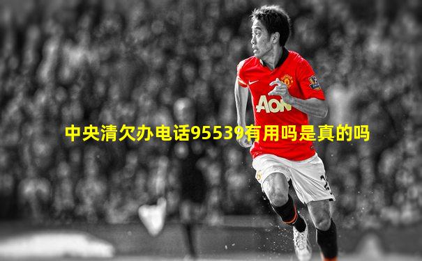 中央清欠办电话95539有用吗是真的吗