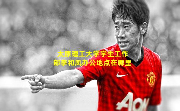 太原理工大学学生工作部李和凤办公地点在哪里