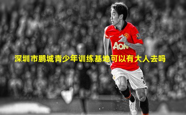深圳市鹏城青少年训练基地可以有大人去吗