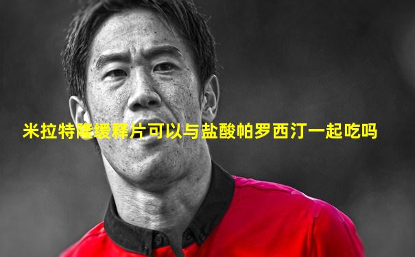 米拉特隆缓释片可以与盐酸帕罗西汀一起吃吗