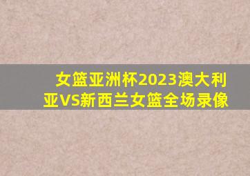 女篮亚洲杯2023澳大利亚VS新西兰女篮全场录像